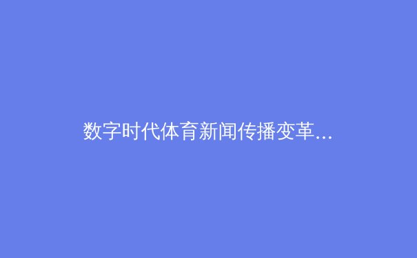 数字时代体育新闻传播变革：从赛场到指尖的视觉革命 - 3