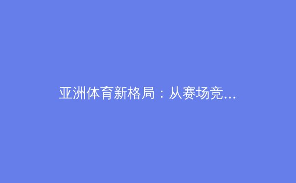 亚洲体育新格局：从赛场竞技到文化输出，谁将引领下一个十年？ - 3