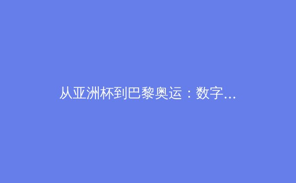 从亚洲杯到巴黎奥运：数字时代体育传播的变革与竞技格局重塑 - 3