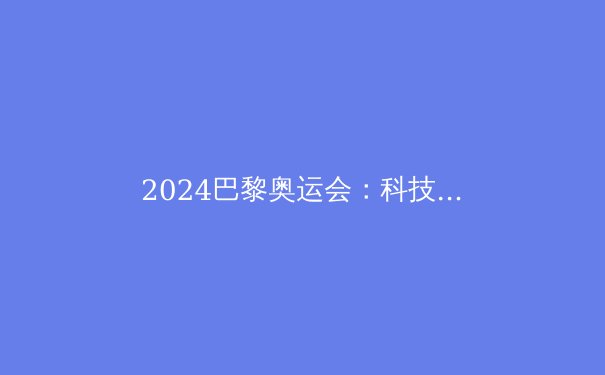 2024巴黎奥运会：科技如何重塑体育竞技 - 4
