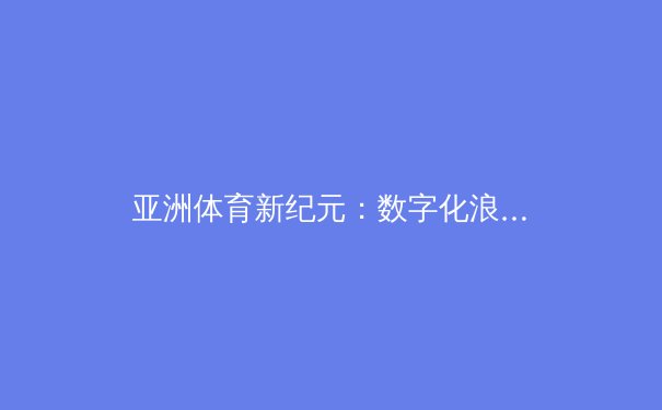 亚洲体育新纪元：数字化浪潮下体育文化的传播与变革 - 4
