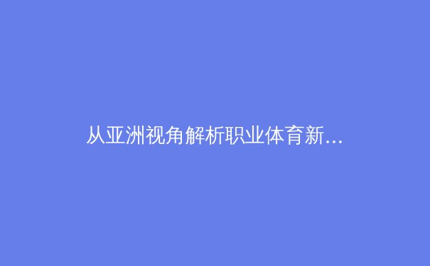 从亚洲视角解析职业体育新趋势：科技赋能与商业变革的双重奏 - 4