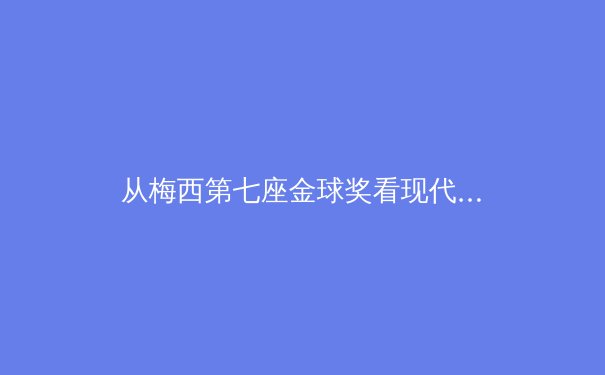 从梅西第七座金球奖看现代体育叙事：个人英雄主义与体系价值的博弈 - 3