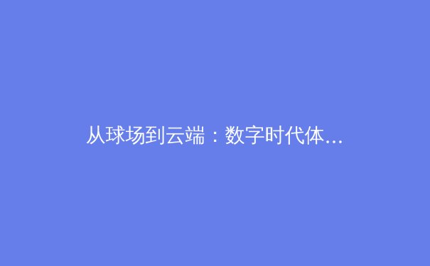 从球场到云端：数字时代体育新闻的变革与价值重塑 - 2