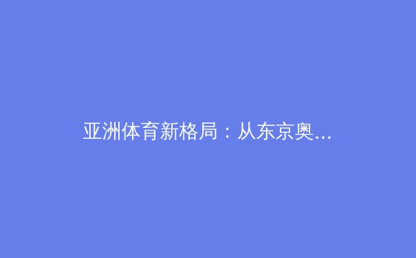 亚洲体育新格局：从东京奥运到杭州亚运的战略转型与竞技版图重构 - 4