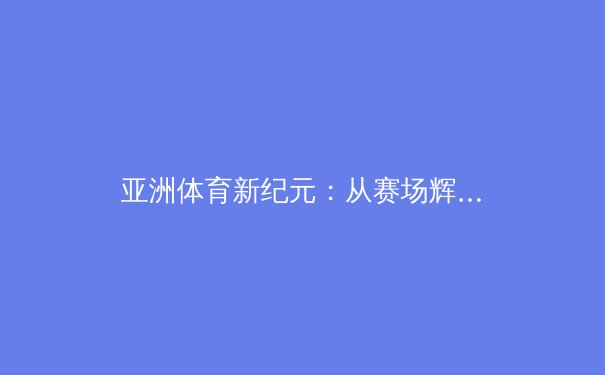 亚洲体育新纪元：从赛场辉煌到数字浪潮的深度解析 - 3
