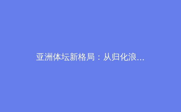 亚洲体坛新格局：从归化浪潮到青训革命，谁将主宰未来十年？ - 2