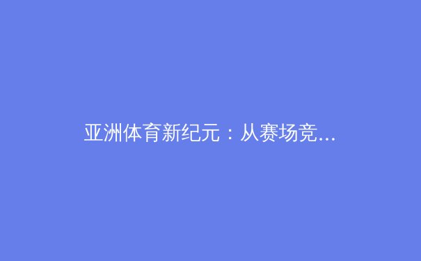 亚洲体育新纪元：从赛场竞争到文化融合的深度解析 - 3