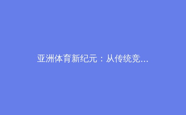 亚洲体育新纪元：从传统竞技到数字生态的深度变革 - 2