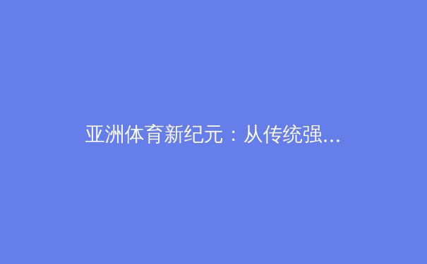 亚洲体育新纪元：从传统强项到新兴势力的战略转型 - 3