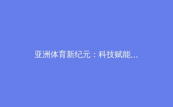 亚洲体育新纪元：科技赋能下的竞技革命与人文升华